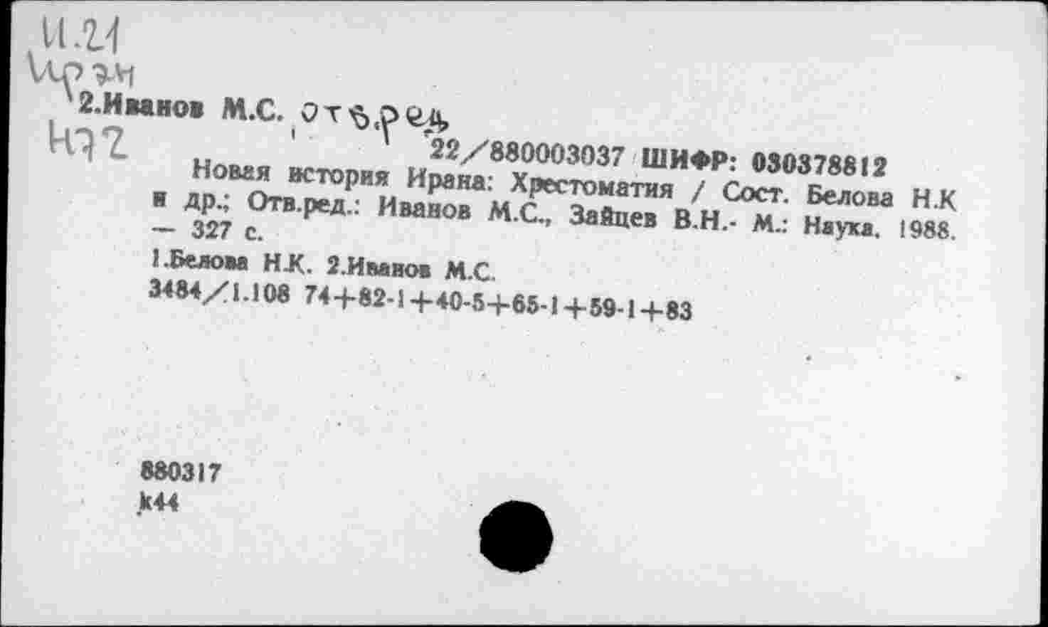 ﻿и. и
х 2.Иванов М.С. От^.ргд,
' 22/880003037 ШИФР: 080378812
Новая история Ирана: Хрестоматия / Сост. Белова Н.К и др.; Отв.ред.: Иванов М.С., Зайцев В.Н.- М.: Наука. 1988. — 327 с.
1. Белова НЖ. 2. Ива нов М.С.
3484/1.108 74+82-1 +40-5+65-1+59-1+83
880317
>44